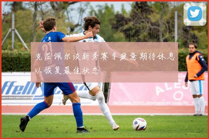 克尼佩尔谈新秀赛季疲惫期待休息以恢复最佳状态