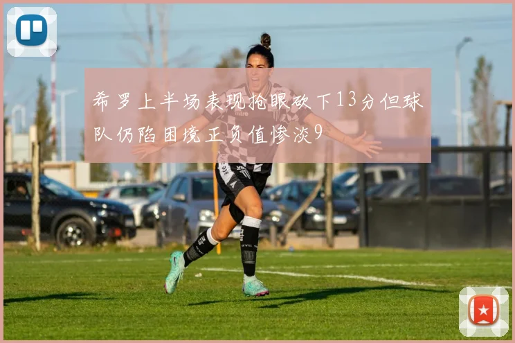 希罗上半场表现抢眼砍下13分但球队仍陷困境正负值惨淡9