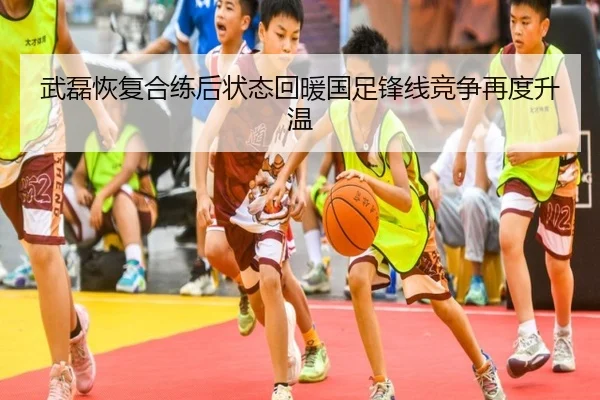 武磊恢复合练后状态回暖国足锋线竞争再度升温